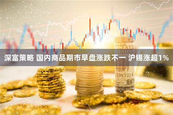 深富策略 国内商品期市早盘涨跌不一 沪锡涨超1%