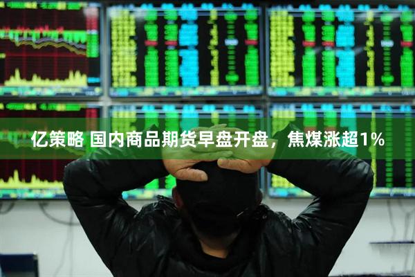 亿策略 国内商品期货早盘开盘，焦煤涨超1%