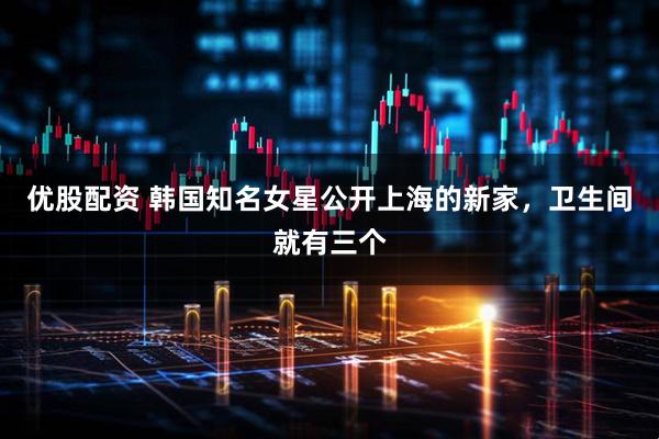 优股配资 韩国知名女星公开上海的新家，卫生间就有三个