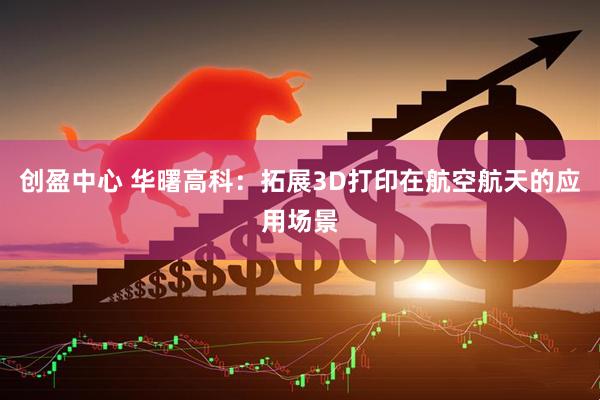 创盈中心 华曙高科：拓展3D打印在航空航天的应用场景