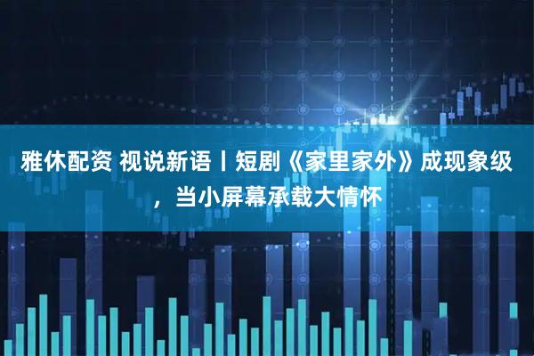 雅休配资 视说新语丨短剧《家里家外》成现象级，当小屏幕承载大情怀