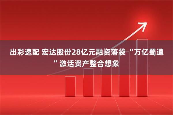出彩速配 宏达股份28亿元融资落袋 “万亿蜀道”激活资产整合想象