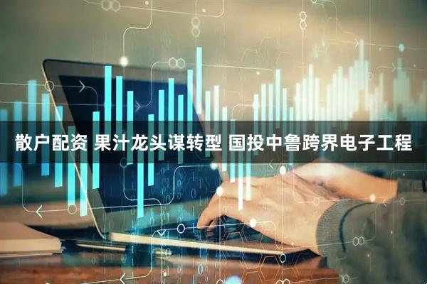 散户配资 果汁龙头谋转型 国投中鲁跨界电子工程