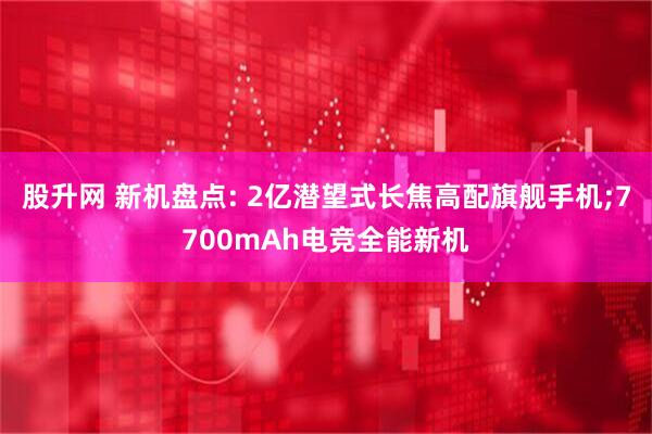 股升网 新机盘点: 2亿潜望式长焦高配旗舰手机;7700mAh电竞全能新机