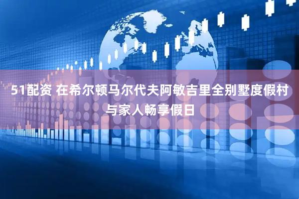 51配资 在希尔顿马尔代夫阿敏吉里全别墅度假村与家人畅享假日