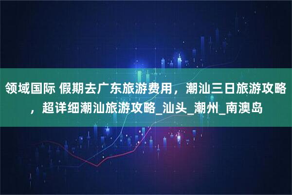 领域国际 假期去广东旅游费用，潮汕三日旅游攻略，超详细潮汕旅游攻略_汕头_潮州_南澳岛