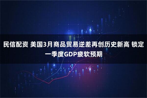 民信配资 美国3月商品贸易逆差再创历史新高 锁定一季度GDP疲软预期