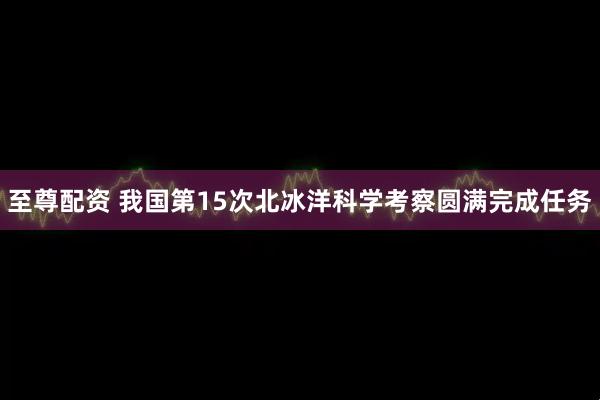 至尊配资 我国第15次北冰洋科学考察圆满完成任务