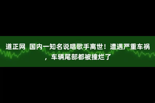 道正网  国内一知名说唱歌手离世！遭遇严重车祸，车辆尾部都被撞烂了